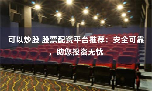 可以炒股 股票配資平臺推薦：安全可靠，助您投資無憂